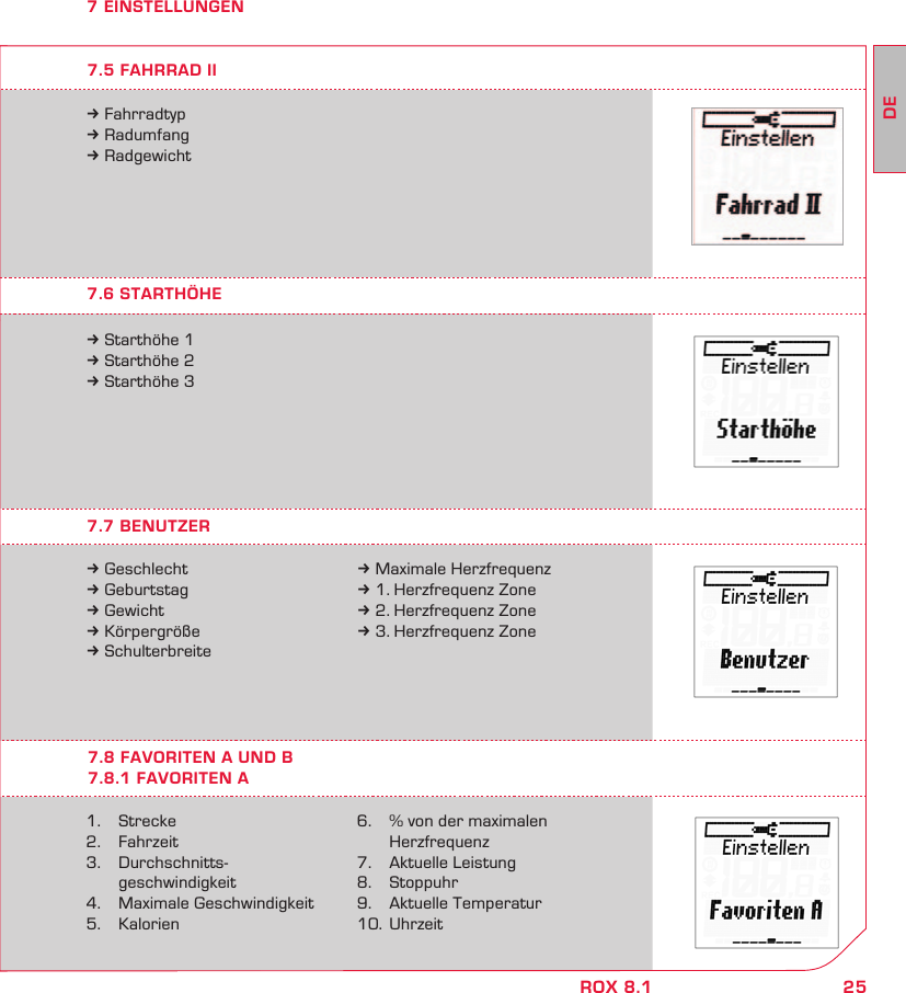25DEROX 8.17 EINSTELLUNGEN7.7 BENUTZER7.6 STARTHÖHE7.8 FAVORITEN A UND B7.8.1 FAVORITEN Ak Geschlechtk Geburtstagk Gewichtk Körpergrößek Schulterbreite1. Strecke2.   Fahrzeit3.   Durchschnitts- geschwindigkeit4.   Maximale Geschwindigkeit5. Kalorienk Starthöhe 1k Starthöhe 2k Starthöhe 3k Maximale Herzfrequenzk 1. Herzfrequenz Zonek 2. Herzfrequenz Zonek 3. Herzfrequenz Zone6.   % von der maximalen   Herzfrequenz7.  Aktuelle Leistung8. Stoppuhr9.  Aktuelle Temperatur10. Uhrzeitk Fahrradtypk Radumfangk Radgewicht7.5 FAHRRAD II