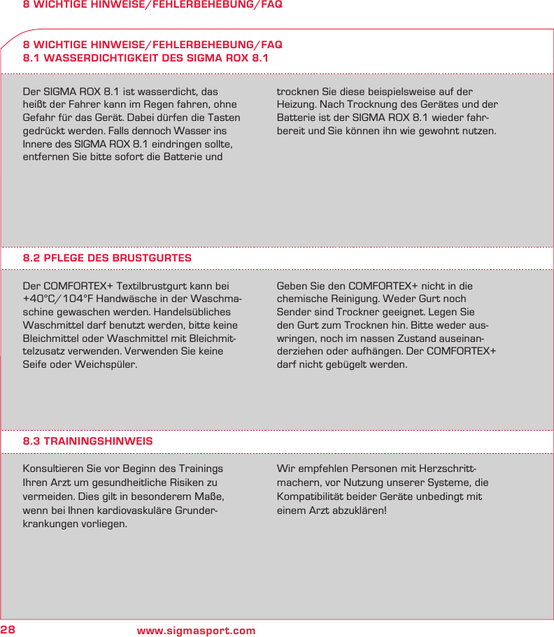 28 www.sigmasport.com8 WICHTIGE HINWEISE/FEHLERBEHEBUNG/FAQDer SIGMA ROX 8.1 ist wasserdicht, das  heißt der Fahrer kann im Regen fahren, ohne Gefahr für das Gerät. Dabei dürfen die Tasten gedrückt werden. Falls dennoch Wasser ins Innere des SIGMA ROX 8.1 eindringen sollte, entfernen Sie bitte sofort die Batterie und trocknen Sie diese beispielsweise auf der Heizung. Nach Trocknung des Gerätes und der Batterie ist der SIGMA ROX 8.1 wieder fahr-bereit und Sie können ihn wie gewohnt nutzen.8 WICHTIGE HINWEISE/FEHLERBEHEBUNG/FAQ8.1 WASSERDICHTIGKEIT DES SIGMA ROX 8.18.2 PFLEGE DES BRUSTGURTESDer COMFORTEX+ Textilbrustgurt kann bei +40°C/104°F Handwäsche in der Waschma-schine gewaschen werden. Handelsübliches Waschmittel darf benutzt werden, bitte keine Bleichmittel oder Waschmittel mit Bleichmit-telzusatz verwenden. Verwenden Sie keine Seife oder Weichspüler.Geben Sie den COMFORTEX+ nicht in die  chemische Reinigung. Weder Gurt noch  Sender sind Trockner geeignet. Legen Sie  den Gurt zum Trocknen hin. Bitte weder aus-wringen, noch im nassen Zustand auseinan-derziehen oder aufhängen. Der COMFORTEX+ darf nicht gebügelt werden.8.3 TRAININGSHINWEISKonsultieren Sie vor Beginn des Trainings Ihren Arzt um gesundheitliche Risiken zu  vermeiden. Dies gilt in besonderem Maße, wenn bei Ihnen kardiovaskuläre Grunder-krankungen vorliegen.Wir empfehlen Personen mit Herzschritt-machern, vor Nutzung unserer Systeme, die Kompatibilität beider Geräte unbedingt mit einem Arzt abzuklären!
