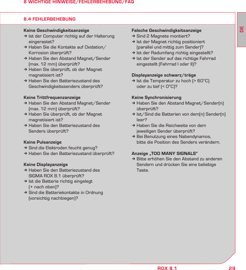 29DEROX 8.18 WICHTIGE HINWEISE/FEHLERBEHEBUNG/FAQKeine Geschwindigkeitsanzeigek Ist der Computer richtig auf der Halterung  eingerastet?k Haben Sie die Kontakte auf Oxidation/   Korrosion überprüft?k Haben Sie den Abstand Magnet/Sender   (max. 12 mm) überprüft?k Haben Sie überprüft, ob der Magnet   magnetisiert ist?k Haben Sie den Batteriezustand des   Geschwindigkeitssenders überprüft?Keine Trittfrequenzanzeigek Haben Sie den Abstand Magnet/Sender   (max. 12 mm) überprüft?k Haben Sie überprüft, ob der Magnet   magnetisiert ist?k Haben Sie den Batteriezustand des   Senders überprüft?Keine Pulsanzeigek Sind die Elektroden feucht genug?k Haben Sie den Batteriezustand überprüft?Keine Displayanzeigek Haben Sie den Batteriezustand des   SIGMA ROX 8.1 überprüft?k Ist die Batterie richtig eingelegt   (+ nach oben)?k Sind die Batteriekontakte in Ordnung   (vorsichtig nachbiegen)?Falsche Geschwindigkeitsanzeigek Sind 2 Magnete montiert?k Ist der Magnet richtig positioniert   (parallel und mittig zum Sender)?k Ist der Radumfang richtig eingestellt?k Ist der Sender auf das richtige Fahrrad   eingestellt (Fahrrad I oder II)?Displayanzeige schwarz/trägek Ist die Temperatur zu hoch (&gt; 60°C)   oder zu tief (&lt; 0°C)?Keine Synchronisierungk Haben Sie den Abstand Magnet/Sender(n)  überprüft?k Ist/Sind die Batterien von dem(n) Sender(n)  leer?k Haben Sie die Reichweite von dem   jeweiligen Sender überprüft?k Bei Benutzung eines Nabendynamos,   bitte die Position des Senders verändern.Anzeige „TOO MANY SIGNALS“k Bitte erhöhen Sie den Abstand zu anderen   Sendern und drücken Sie eine beliebige  Taste.8.4 FEHLERBEHEBUNG