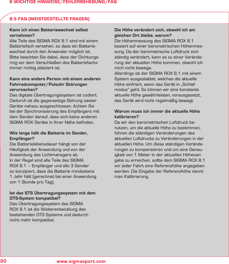 30 www.sigmasport.com8 WICHTIGE HINWEISE/FEHLERBEHEBUNG/FAQKann ich einen Batteriewechsel selbst  vornehmen?Alle Teile des SIGMA ROX 8.1 sind mit einem Batteriefach versehen, so dass ein Batterie-wechsel durch den Anwender möglich ist. Bitte beachten Sie dabei, dass der Dichtungs-ring vor dem Verschließen des Batteriefachs immer richtig platziert ist.Kann eine andere Person mit einem anderen Fahrradcomputer/Pulsuhr Störungen  verursachen?Das digitale Übertragungssystem ist codiert. Dadurch ist die gegenseitige Störung zweier Geräte nahezu ausgeschlossen. Achten Sie bei der Synchronisierung des Empfängers mit dem Sender darauf, dass sich keine anderen SIGMA ROX Geräte in Ihrer Nähe befinden.Wie lange hält die Batterie im Sender,  Empfänger?Die Batterielebensdauer hängt von der  Häufigkeit der Anwendung und von der  Anwendung des Lichtmanagers ab.In der Regel sind alle Teile des SIGMA  ROX 8.1 – Empfänger und alle 3 Sender  so konzipiert, dass die Batterie mindestens  1 Jahr hält (gerechnet bei einer Anwendung von 1 Stunde pro Tag).Ist das STS Übertragungssystem mit dem DTS-System kompatibel?Das Übertragungssystem des SIGMA  ROX 8.1 ist die Weiterentwicklung des  bestehenden DTS Systems und dadurch  nicht mehr kompatibel.Die Höhe verändert sich, obwohl ich am  gleichen Ort bleibe, warum?Die Höhenmessung des SIGMA ROX 8.1 basiert auf einer barometrischen Höhenmes-sung. Da der barometrische Luftdruck sich ständig verändert, kann es zu einer Verände-rung der aktuellen Höhe kommen, obwohl ich mich nicht bewege.Allerdings ist der SIGMA ROX 8.1 mit einem System ausgestattet, welches die aktuelle Höhe einfriert, wenn das Gerät in „Schlaf-modus“ geht. So können wir eine konstante aktuelle Höhe gewährleisten, vorausgesetzt, das Gerät wird nicht regelmäßig bewegt.Warum muss ich immer die aktuelle Höhe kalibrieren?Da wir den barometrischen Luftdruck be-nutzen, um die aktuelle Höhe zu bestimmen, führen die ständigen Veränderungen des aktuellen Luftdrucks zu Veränderungen in der aktuellen Höhe. Um diese ständigen Verände-rungen zu kompensieren und um eine Genau-igkeit von 1 Meter in der aktuellen Höhenan-gabe zu erreichen, sollte dem SIGMA ROX 8.1 vor jeder Fahrt eine Referenzhöhe angegeben werden. Die Eingabe der Referenzhöhe nennt man Kalibrierung.8.5 FAQ (MEISTGESTELLTE FRAGEN)
