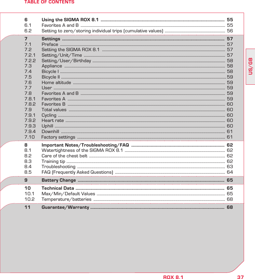 37US/GBROX 8.1TABLE OF CONTENTS6   Using the SIGMA ROX 8.1  .............................................................................................................  556.1  Favorites A and B  ...................................................................................................................................... 556.2  Setting to zero/storing individual trips (cumulative values)  ........................................................  567       Settings  ...............................................................................................................................................  577.1 Preface  .........................................................................................................................................................  577.2  Setting the SIGMA ROX 8.1  .................................................................................................................. 577.2.1 Setting/Unit/Time  ................................................................................................................................... 577.2.2 Setting/User/Birthday  ...........................................................................................................................  587.3 Appliance  ..................................................................................................................................................... 587.4  Bicycle I  ......................................................................................................................................................... 587.5  Bicycle II  ......................................................................................................................................................... 597.6  Home altitude  ............................................................................................................................................. 597.7 User  ...............................................................................................................................................................  597.8  Favorites A and B  ...................................................................................................................................... 597.8.1  Favorites A  .................................................................................................................................................. 597.8.2  Favorites B  .................................................................................................................................................. 607.9        Total values  ................................................................................................................................................. 607.9.1 Cycling  ........................................................................................................................................................... 607.9.2  Heart rate  ....................................................................................................................................................  607.9.3 Uphill  .............................................................................................................................................................. 607.9.4 Downhill  ........................................................................................................................................................ 617.10     Factory settings  ......................................................................................................................................... 618   Important  Notes/Troubleshooting/FAQ   ..................................................................................  628.1  Watertightness of the SIGMA ROX 8.1  ............................................................................................. 628.2  Care of the chest belt  ..............................................................................................................................  628.3  Training tip ................................................................................................................................................... 628.4 Troubleshooting  .........................................................................................................................................  638.5  FAQ (Frequently Asked Questions)  ...................................................................................................... 649   Battery  Change   .................................................................................................................................  6510  Technical Data  ...................................................................................................................................  6510.1  Max/Min/Default Values  ....................................................................................................................... 6510.2 Temperature/batteries  .......................................................................................................................... 6811 Guarantee/Warranty ......................................................................................................................  68