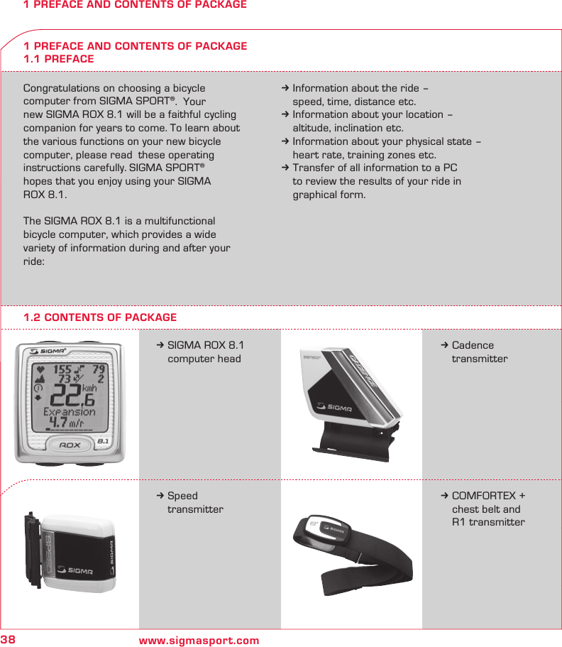 38 www.sigmasport.com1 PREFACE AND CONTENTS OF PACKAGECongratulations on choosing a bicycle  computer from SIGMA SPORT®.  Your  new SIGMA ROX 8.1 will be a faithful cycling  companion for years to come. To learn about the various functions on your new bicycle  computer, please read  these operating instructions carefully. SIGMA SPORT®  hopes that you enjoy using your SIGMA  ROX 8.1.The SIGMA ROX 8.1 is a multifunctional  bicycle computer, which provides a wide  variety of information during and after your ride:k Information about the ride –   speed, time, distance etc.k Information about your location –   altitude, inclination etc.k Information about your physical state –   heart rate, training zones etc.k Transfer of all information to a PC   to review the results of your ride in   graphical form.k SIGMA ROX 8.1   computer head1 PREFACE AND CONTENTS OF PACKAGE1.1 PREFACEk Cadence  transmitterk Speed  transmitterk COMFORTEX +    chest belt and    R1 transmitter1.2 CONTENTS OF PACKAGE