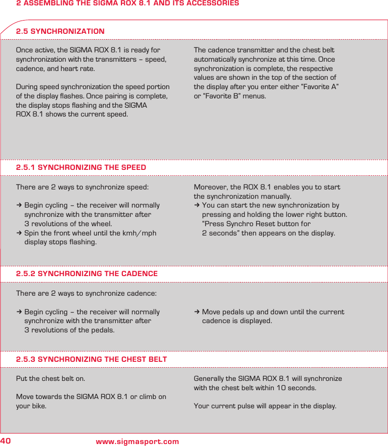 40 www.sigmasport.com2 ASSEMBLING THE SIGMA ROX 8.1 AND ITS ACCESSORIESOnce active, the SIGMA ROX 8.1 is ready for synchronization with the transmitters – speed, cadence, and heart rate.During speed synchronization the speed portion of the display ﬂashes. Once pairing is complete, the display stops ﬂashing and the SIGMA  ROX 8.1 shows the current speed. The cadence transmitter and the chest belt automatically synchronize at this time. Once synchronization is complete, the respective values are shown in the top of the section of  the display after you enter either “Favorite A”  or “Favorite B” menus.2.5.1 SYNCHRONIZING THE SPEEDThere are 2 ways to synchronize speed:k Begin cycling – the receiver will normally   synchronize with the transmitter after   3 revolutions of the wheel.k Spin the front wheel until the kmh/mph   display stops flashing.2.5 SYNCHRONIZATIONMoreover, the ROX 8.1 enables you to start the synchronization manually.k You can start the new synchronization by    pressing and holding the lower right button.    “Press Synchro Reset button for    2 seconds” then appears on the display.2.5.2 SYNCHRONIZING THE CADENCEThere are 2 ways to synchronize cadence:k Begin cycling – the receiver will normally   synchronize with the transmitter after   3 revolutions of the pedals.k Move pedals up and down until the current   cadence is displayed.2.5.3 SYNCHRONIZING THE CHEST BELTPut the chest belt on.Move towards the SIGMA ROX 8.1 or climb on your bike. Generally the SIGMA ROX 8.1 will synchronize with the chest belt within 10 seconds.Your current pulse will appear in the display.