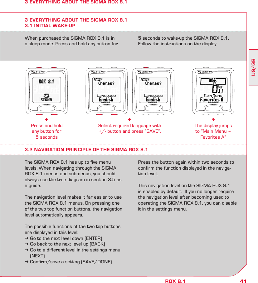 41US/GBROX 8.1When purchased the SIGMA ROX 8.1 is in a sleep mode. Press and hold any button for 5 seconds to wake-up the SIGMA ROX 8.1. Follow the instructions on the display.3 EVERYTHING ABOUT THE SIGMA ROX 8.13.1 INITIAL WAKE-UPn Press and hold  any button for  5 secondsn Select required language with  +/- button and press “SAVE”.n The display jumps  to “Main Menu – Favorites A”3.2 NAVIGATION PRINCIPLE OF THE SIGMA ROX 8.1The SIGMA ROX 8.1 has up to five menu levels. When navigating through the SIGMA ROX 8.1 menus and submenus, you should always use the tree diagram in section 3.5 as a guide.The navigation level makes it far easier to use the SIGMA ROX 8.1 menus. On pressing one of the two top function buttons, the navigation level automatically appears.The possible functions of the two top buttons are displayed in this level:k Go to the next level down (ENTER)k Go back to the next level up (BACK)k Go to a different level in the settings menu   (NEXT)k Confirm/save a setting (SAVE/DONE)Press the button again within two seconds to confirm the function displayed in the naviga-tion level.This navigation level on the SIGMA ROX 8.1 is enabled by default.  If you no longer require the navigation level after becoming used to operating the SIGMA ROX 8.1, you can disable it in the settings menu.3 EVERYTHING ABOUT THE SIGMA ROX 8.1