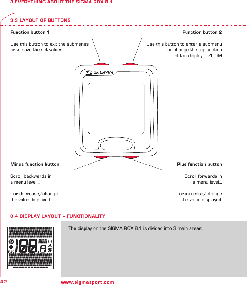 42 www.sigmasport.comREC3 EVERYTHING ABOUT THE SIGMA ROX 8.13.3 LAYOUT OF BUTTONSFunction button 1Use this button to exit the submenus or to save the set values.Function button 2Use this button to enter a submenu or change the top section of the display – ZOOMMinus function buttonScroll backwards in a menu level……or decrease/change the value displayedPlus function button Scroll forwards in a menu level……or increase/change the value displayed.The display on the SIGMA ROX 8.1 is divided into 3 main areas:3.4 DISPLAY LAYOUT – FUNCTIONALITY