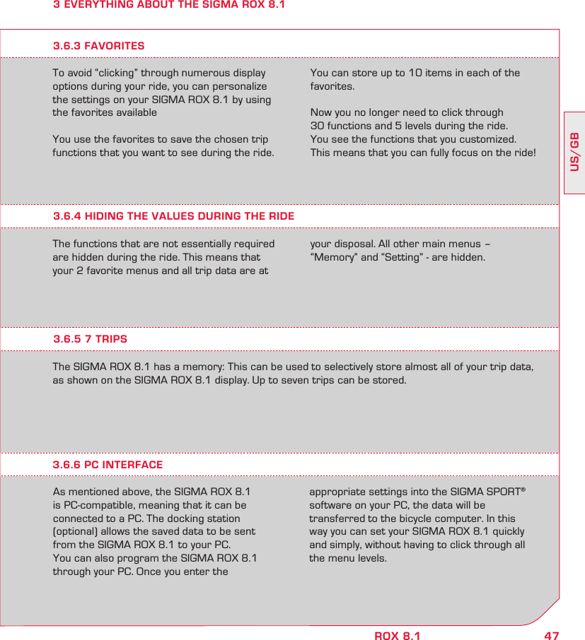 47US/GBROX 8.13 EVERYTHING ABOUT THE SIGMA ROX 8.1To avoid “clicking” through numerous display options during your ride, you can personalize the settings on your SIGMA ROX 8.1 by using the favorites availableYou use the favorites to save the chosen trip functions that you want to see during the ride. You can store up to 10 items in each of the favorites.Now you no longer need to click through  30 functions and 5 levels during the ride.  You see the functions that you customized. This means that you can fully focus on the ride!3.6.4 HIDING THE VALUES DURING THE RIDEThe functions that are not essentially required are hidden during the ride. This means that your 2 favorite menus and all trip data are at your disposal. All other main menus –  “Memory” and “Setting” - are hidden.3.6.3 FAVORITES3.6.5 7 TRIPSThe SIGMA ROX 8.1 has a memory: This can be used to selectively store almost all of your trip data, as shown on the SIGMA ROX 8.1 display. Up to seven trips can be stored.As mentioned above, the SIGMA ROX 8.1  is PC-compatible, meaning that it can be  connected to a PC. The docking station  (optional) allows the saved data to be sent  from the SIGMA ROX 8.1 to your PC.You can also program the SIGMA ROX 8.1  through your PC. Once you enter the  appropriate settings into the SIGMA SPORT® software on your PC, the data will be  transferred to the bicycle computer. In this way you can set your SIGMA ROX 8.1 quickly and simply, without having to click through all the menu levels.3.6.6 PC INTERFACE
