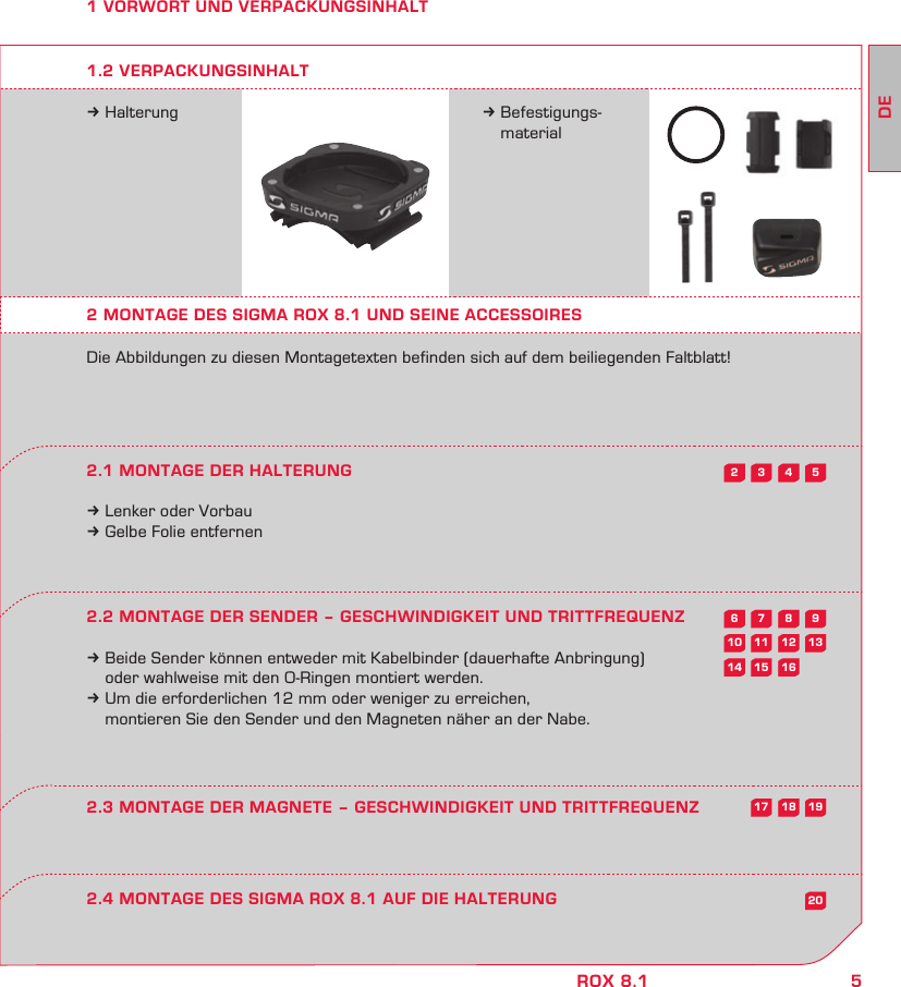 5DEROX 8.15432987613121110201615141918171 VORWORT UND VERPACKUNGSINHALTk Halterung k Befestigungs- material2 MONTAGE DES SIGMA ROX 8.1 UND SEINE ACCESSOIRESDie Abbildungen zu diesen Montagetexten befinden sich auf dem beiliegenden Faltblatt!2.1 MONTAGE DER HALTERUNGk Lenker oder Vorbauk Gelbe Folie entfernen2.2 MONTAGE DER SENDER – GESCHWINDIGKEIT UND TRITTFREQUENZk Beide Sender können entweder mit Kabelbinder (dauerhafte Anbringung)   oder wahlweise mit den O-Ringen montiert werden.k Um die erforderlichen 12 mm oder weniger zu erreichen,   montieren Sie den Sender und den Magneten näher an der Nabe.1.2 VERPACKUNGSINHALT2.4 MONTAGE DES SIGMA ROX 8.1 AUF DIE HALTERUNG2.3 MONTAGE DER MAGNETE – GESCHWINDIGKEIT UND TRITTFREQUENZ