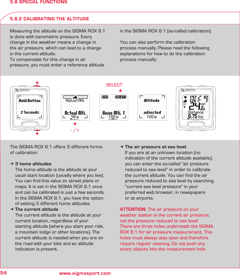 54 www.sigmasport.comn - /+SELECT!nn5.8 SPECIAL FUNCTIONSMeasuring the altitude on the SIGMA ROX 8.1  is done with barometric pressure. Every  change in the weather means a change in  the air pressure, which can lead to a change in the current altitude. To compensate for this change in air  pressure, you must enter a reference altitude in the SIGMA ROX 8.1 (so-called calibration).You can also perform the calibration  process manually. Please read the following explanations for how to do the calibration process manually:5.8.2 CALIBRATING THE ALTITUDEThe SIGMA ROX 8.1 offers 3 different forms of calibration:k 3 home altitudes  The home altitude is the altitude at your   usual start location (usually where you live).   You can find this value on street plans or   maps. It is set in the SIGMA ROX 8.1 once   and can be calibrated in just a few seconds.  In the SIGMA ROX 8.1, you have the option   of setting 3 different home altitudes.k The current altitude  The current altitude is the altitude at your   current location, regardless of your   starting altitude (where you start your ride,   a mountain lodge or other locations). The   current altitude is needed when you are on   the road with your bike and an altitude   indication is present.k The air pressure at sea level  If you are at an unknown location (no   indication of the current altitude available),   you can enter the so-called “air pressure   reduced to sea level” in order to calibrate   the current altitude. You can find the air   pressure reduced to sea level by searching   “current sea level pressure” in your   preferred web browser, in newspapers   or at airports.ATTENTION: The air pressure on your  weather station is the current air pressure, not the pressure reduced to sea level!There are three holes underneath the SIGMA ROX 8.1 for air pressure measurement. This holes must always stay open and therefore  require regular cleaning. Do not push any sharp objects into the measurement hole.