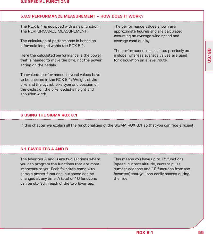 55US/GBROX 8.15.8 SPECIAL FUNCTIONSThe ROX 8.1 is equipped with a new function: The PERFORMANCE MEASUREMENT.The calculation of performance is based on  a formula lodged within the ROX 8.1.Here the calculated performance is the power that is needed to move the bike, not the power acting on the pedals.To evaluate performance, several values have to be entered   in the ROX 8.1: Weight of the bike and the cyclist, bike type and position of the cyclist on the bike, cyclist’s height and shoulder width.5.8.3 PERFORMANCE MEASUREMENT – HOW DOES IT WORK?The performance values shown are  approximate figures and are calculated  assuming an average wind speed and  average road quality. The performance is calculated precisely on  a slope, whereas average values   are used  for calculation on a level route.In this chapter we explain all the functionalities of the SIGMA ROX 8.1 so that you can ride efficient.6.1 FAVORITES A AND BThe favorites A and B are two sections where you can program the functions that are most important to you. Both favorites come with certain preset functions, but these can be changed at any time. A total of 10 functions can be stored in each of the two favorites. This means you have up to 15 functions (speed, current altitude, current pulse, current cadence and 10 functions from the favorites) that you can easily access during the ride.6 USING THE SIGMA ROX 8.1