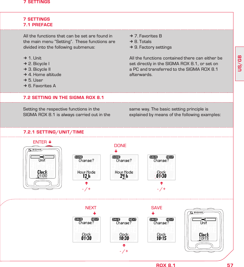 57US/GBROX 8.1n - /+DONE!n - /+n - /+NEXT!SAVE!ENTER !7 SETTINGSAll the functions that can be set are found in the main menu “Setting”.  These functions are divided into the following submenus:k 1. Unitk 2. Bicycle Ik 3. Bicycle IIk 4. Home altitudek 5. Userk 6. Favorites Ak 7. Favorites Bk 8. Totalsk 9. Factory settingsAll the functions contained there can either be set directly in the SIGMA ROX 8.1, or set on a PC and transferred to the SIGMA ROX 8.1 afterwards.7.2 SETTING IN THE SIGMA ROX 8.1Setting the respective functions in the  SIGMA ROX 8.1 is always carried out in the same way. The basic setting principle is  explained by means of the following examples:7 SETTINGS7.1 PREFACE7.2.1 SETTING/UNIT/TIME