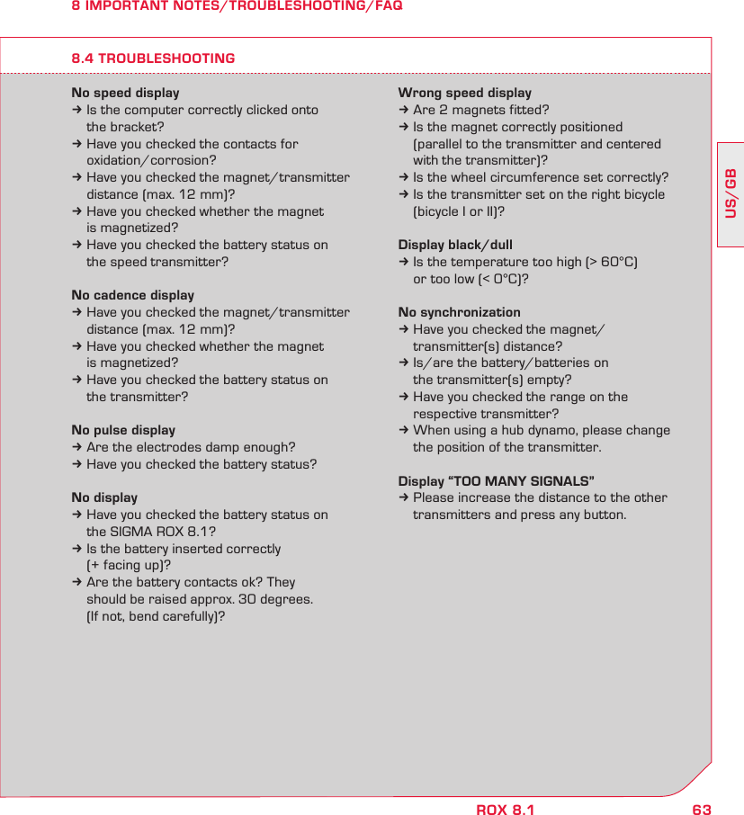 63US/GBROX 8.18 IMPORTANT NOTES/TROUBLESHOOTING/FAQNo speed displayk Is the computer correctly clicked onto   the bracket?k Have you checked the contacts for  oxidation/corrosion?k Have you checked the magnet/transmitter   distance (max. 12 mm)?k Have you checked whether the magnet   is magnetized?k Have you checked the battery status on   the speed transmitter?No cadence displayk Have you checked the magnet/transmitter   distance (max. 12 mm)?k Have you checked whether the magnet   is magnetized?k Have you checked the battery status on   the transmitter?No pulse displayk Are the electrodes damp enough?k Have you checked the battery status?No displayk Have you checked the battery status on   the SIGMA ROX 8.1?k Is the battery inserted correctly   (+ facing up)?k Are the battery contacts ok? They    should be raised approx. 30 degrees.   (If not, bend carefully)?Wrong speed displayk Are 2 magnets fitted?k Is the magnet correctly positioned   (parallel to the transmitter and centered   with the transmitter)?k Is the wheel circumference set correctly?k Is the transmitter set on the right bicycle   (bicycle I or II)?Display black/dullk Is the temperature too high (&gt; 60°C)   or too low (&lt; 0°C)?No synchronizationk Have you checked the magnet/  transmitter(s) distance?k Is/are the battery/batteries on   the transmitter(s) empty?k Have you checked the range on the   respective transmitter?k When using a hub dynamo, please change   the position of the transmitter.Display “TOO MANY SIGNALS”k Please increase the distance to the other   transmitters and press any button.8.4 TROUBLESHOOTING