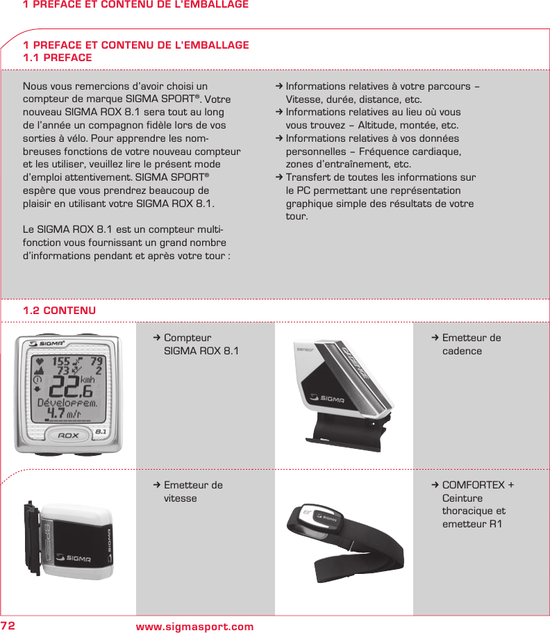 72 www.sigmasport.com1 PREFACE ET CONTENU DE L’EMBALLAGENous vous remercions d’avoir choisi un compteur de marque SIGMA SPORT®. Votre nouveau SIGMA ROX 8.1 sera tout au long  de l’année un compagnon fidèle lors de vos sorties à vélo. Pour apprendre les nom-breuses fonctions de votre nouveau compteur et les utiliser, veuillez lire le présent mode d’emploi attentivement. SIGMA SPORT®  espère que vous prendrez beaucoup de  plaisir en utilisant votre SIGMA ROX 8.1.Le SIGMA ROX 8.1 est un compteur multi-fonction vous fournissant un grand nombre d’informations pendant et après votre tour :k Informations relatives à votre parcours –   Vitesse, durée, distance, etc.k Informations relatives au lieu où vous   vous trouvez – Altitude, montée, etc.k Informations relatives à vos données   personnelles – Fréquence cardiaque,   zones d’entraînement, etc.k Transfert de toutes les informations sur   le PC permettant une représentation   graphique simple des résultats de votre  tour.k Compteur   SIGMA ROX 8.11 PREFACE ET CONTENU DE L’EMBALLAGE1.1 PREFACEk Emetteur de  cadencek Emetteur de  vitessek COMFORTEX +   Ceinture   thoracique et    emetteur R11.2 CONTENU