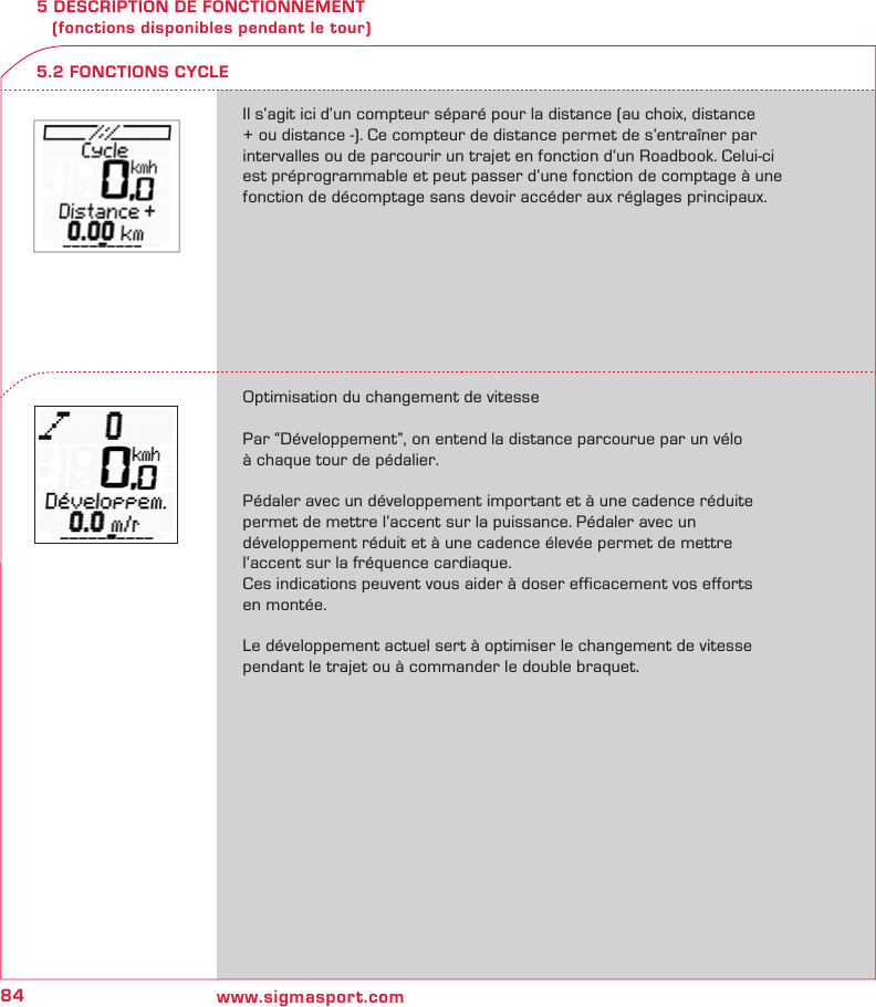 84 www.sigmasport.com5 DESCRIPTION DE FONCTIONNEMENT    (fonctions disponibles pendant le tour)Il s‘agit ici d‘un compteur séparé pour la distance (au choix, distance + ou distance -). Ce compteur de distance permet de s‘entraîner par intervalles ou de parcourir un trajet en fonction d‘un Roadbook. Celui-ci est préprogrammable et peut passer d‘une fonction de comptage à une fonction de décomptage sans devoir accéder aux réglages principaux.Optimisation du changement de vitessePar “Développement”, on entend la distance parcourue par un vélo  à chaque tour de pédalier.Pédaler avec un développement important et à une cadence réduite permet de mettre l‘accent sur la puissance. Pédaler avec un  développement réduit et à une cadence élevée permet de mettre l‘accent sur la fréquence cardiaque.Ces indications peuvent vous aider à doser efficacement vos efforts  en montée. Le développement actuel sert à optimiser le changement de vitesse pendant le trajet ou à commander le double braquet.5.2 FONCTIONS CYCLE