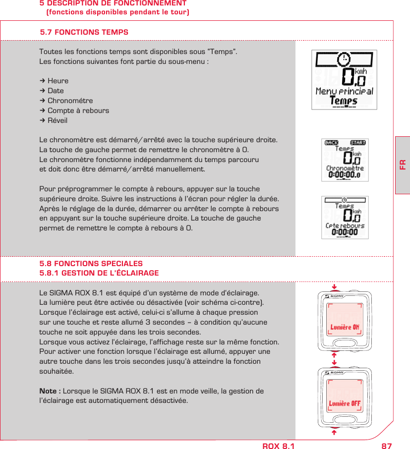 87FRROX 8.1nnnn5 DESCRIPTION DE FONCTIONNEMENT    (fonctions disponibles pendant le tour)Le SIGMA ROX 8.1 est équipé d’un système de mode d‘éclairage.La lumière peut être activée ou désactivée (voir schéma ci-contre).  Lorsque l’éclairage est activé, celui-ci s’allume à chaque pression  sur une touche et reste allumé 3 secondes – à condition qu’aucune touche ne soit appuyée dans les trois secondes.  Lorsque vous activez l‘éclairage, l‘affichage reste sur la même fonction. Pour activer une fonction lorsque l’éclairage est allumé, appuyer une autre touche dans les trois secondes jusqu’à atteindre la fonction souhaitée.Note : Lorsque le SIGMA ROX 8.1 est en mode veille, la gestion de l’éclairage est automatiquement désactivée.5.8 FONCTIONS SPECIALES5.8.1 GESTION DE L’ÉCLAIRAGEToutes les fonctions temps sont disponibles sous “Temps”.Les fonctions suivantes font partie du sous-menu :k Heurek Datek Chronométrek Compte à reboursk RéveilLe chronomètre est démarré/arrêté avec la touche supérieure droite. La touche de gauche permet de remettre le chronomètre à 0.  Le chronomètre fonctionne indépendamment du temps parcouru  et doit donc être démarré/arrêté manuellement.Pour préprogrammer le compte à rebours, appuyer sur la touche  supérieure droite. Suivre les instructions à l’écran pour régler la durée. Après le réglage de la durée, démarrer ou arrêter le compte à rebours en appuyant sur la touche supérieure droite. La touche de gauche  permet de remettre le compte à rebours à 0.5.7 FONCTIONS TEMPS