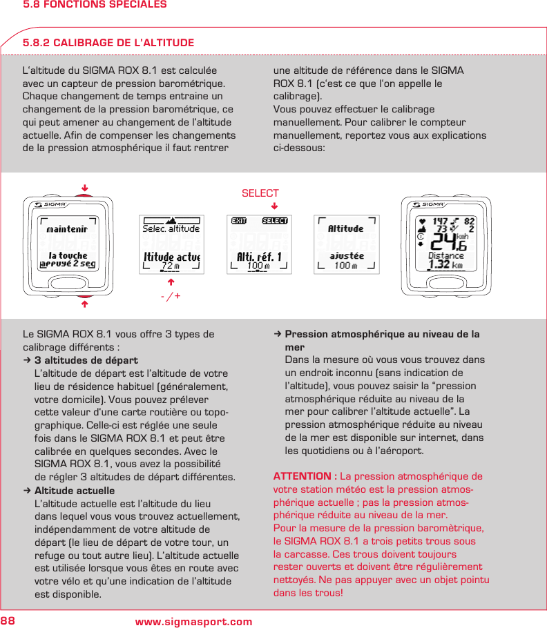 88 www.sigmasport.comn - /+SELECT!nn5.8 FONCTIONS SPECIALESL‘altitude du SIGMA ROX 8.1 est calculée avec un capteur de pression barométrique. Chaque changement de temps entraine un changement de la pression barométrique, ce qui peut amener au changement de l‘altitude actuelle. Afin de compenser les changements de la pression atmosphérique il faut rentrer une altitude de référence dans le SIGMA  ROX 8.1 (c‘est ce que l‘on appelle le  calibrage).Vous pouvez effectuer le calibrage  manuellement. Pour calibrer le compteur manuellement, reportez vous aux explications ci-dessous:5.8.2 CALIBRAGE DE L’ALTITUDELe SIGMA ROX 8.1 vous offre 3 types de calibrage différents :k 3 altitudes de départ  L’altitude de départ est l’altitude de votre   lieu de résidence habituel (généralement,   votre domicile). Vous pouvez prélever    cette valeur d‘une carte routière ou topo-  graphique. Celle-ci est réglée une seule    fois dans le SIGMA ROX 8.1 et peut être    calibrée en quelques secondes. Avec le   SIGMA ROX 8.1, vous avez la possibilité   de régler 3 altitudes de départ différentes.k Altitude actuelle  L’altitude actuelle est l’altitude du lieu   dans lequel vous vous trouvez actuellement,   indépendamment de votre altitude de   départ (le lieu de départ de votre tour, un   refuge ou tout autre lieu). L’altitude actuelle   est utilisée lorsque vous êtes en route avec   votre vélo et qu’une indication de l’altitude   est disponible.k Pression atmosphérique au niveau de la   mer  Dans la mesure où vous vous trouvez dans    un endroit inconnu (sans indication de   l’altitude), vous pouvez saisir la “pression   atmosphérique réduite au niveau de la    mer pour calibrer l’altitude actuelle”. La    pression atmosphérique réduite au niveau    de la mer est disponible sur internet, dans    les quotidiens ou à l’aéroport.ATTENTION : La pression atmosphérique de votre station météo est la pression atmos-phérique actuelle ; pas la pression atmos-phérique réduite au niveau de la mer.Pour la mesure de la pression baromètrique, le SIGMA ROX 8.1 a trois petits trous sous  la carcasse. Ces trous doivent toujours  rester ouverts et doivent être régulièrement nettoyés. Ne pas appuyer avec un objet pointu dans les trous!