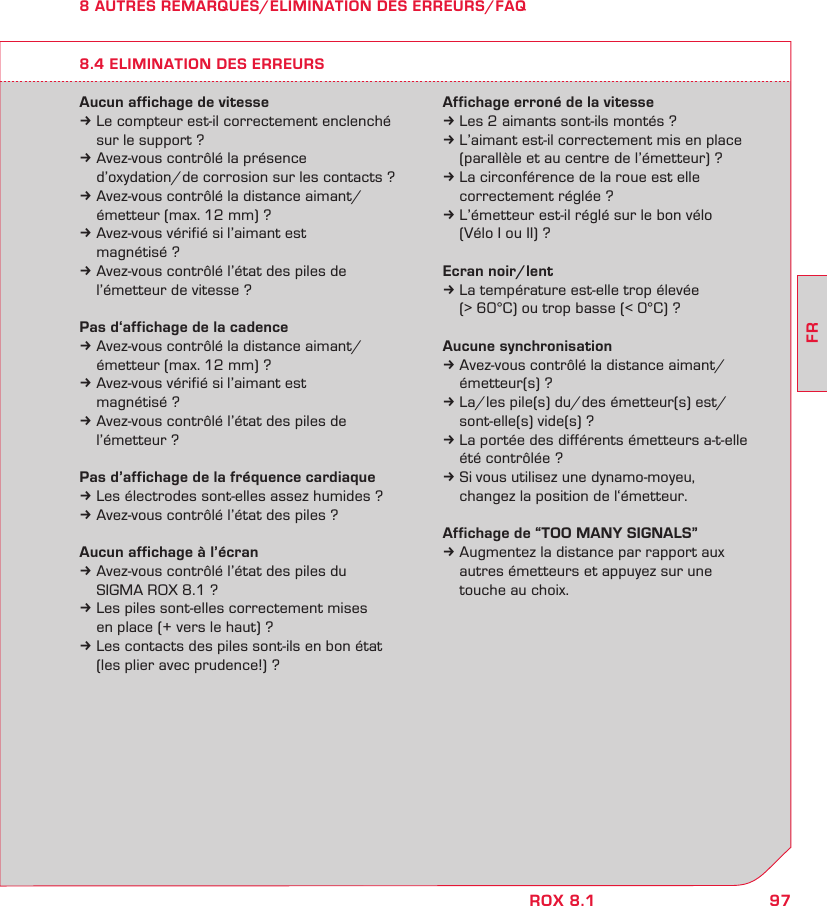 97FRROX 8.18 AUTRES REMARQUES/ELIMINATION DES ERREURS/FAQAucun affichage de vitessek Le compteur est-il correctement enclenché   sur le support ?k Avez-vous contrôlé la présence    d’oxydation/de corrosion sur les contacts ?k Avez-vous contrôlé la distance aimant/   émetteur (max. 12 mm) ?k Avez-vous vérifié si l’aimant est   magnétisé ?k Avez-vous contrôlé l’état des piles de   l’émetteur de vitesse ?Pas d‘affichage de la cadencek Avez-vous contrôlé la distance aimant/   émetteur (max. 12 mm) ?k Avez-vous vérifié si l’aimant est   magnétisé ?k Avez-vous contrôlé l’état des piles de   l’émetteur ?Pas d’affichage de la fréquence cardiaquek Les électrodes sont-elles assez humides ?k Avez-vous contrôlé l’état des piles ?Aucun affichage à l’écrank Avez-vous contrôlé l’état des piles du   SIGMA ROX 8.1 ?k Les piles sont-elles correctement mises   en place (+ vers le haut) ?k Les contacts des piles sont-ils en bon état   (les plier avec prudence!) ?Affichage erroné de la vitessek Les 2 aimants sont-ils montés ?k L’aimant est-il correctement mis en place   (parallèle et au centre de l’émetteur) ?k La circonférence de la roue est elle   correctement réglée ?k L’émetteur est-il réglé sur le bon vélo   (Vélo I ou II) ?Ecran noir/lentk La température est-elle trop élevée   (&gt; 60°C) ou trop basse (&lt; 0°C) ?Aucune synchronisationk Avez-vous contrôlé la distance aimant/   émetteur(s) ?k La/les pile(s) du/des émetteur(s) est/  sont-elle(s) vide(s) ?k La portée des différents émetteurs a-t-elle   été contrôlée ?k Si vous utilisez une dynamo-moyeu,   changez la position de l‘émetteur.Affichage de “TOO MANY SIGNALS”k Augmentez la distance par rapport aux   autres émetteurs et appuyez sur une   touche au choix.8.4 ELIMINATION DES ERREURS