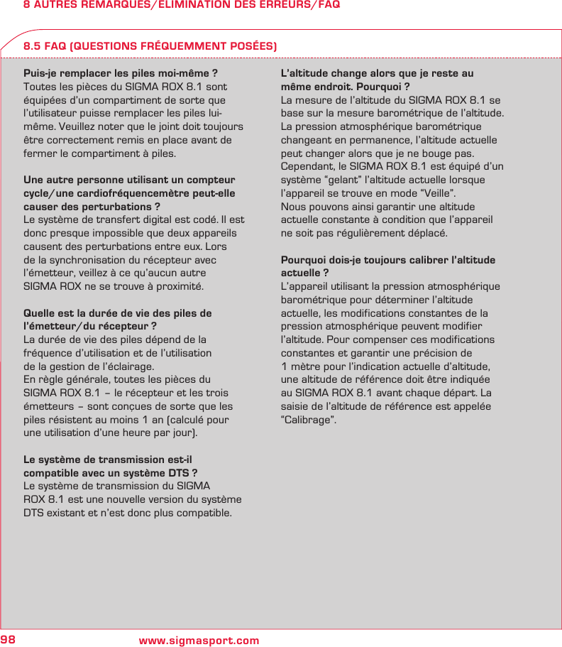98 www.sigmasport.com8 AUTRES REMARQUES/ELIMINATION DES ERREURS/FAQPuis-je remplacer les piles moi-même ?Toutes les pièces du SIGMA ROX 8.1 sont équipées d’un compartiment de sorte que l’utilisateur puisse remplacer les piles lui-même. Veuillez noter que le joint doit toujours être correctement remis en place avant de fermer le compartiment à piles.Une autre personne utilisant un compteur cycle/une cardiofréquencemètre peut-elle causer des perturbations ?Le système de transfert digital est codé. Il est donc presque impossible que deux appareils causent des perturbations entre eux. Lors de la synchronisation du récepteur avec l’émetteur, veillez à ce qu’aucun autre  SIGMA ROX ne se trouve à proximité.Quelle est la durée de vie des piles de l’émetteur/du récepteur ?La durée de vie des piles dépend de la  fréquence d’utilisation et de l’utilisation  de la gestion de l’éclairage.En règle générale, toutes les pièces du  SIGMA ROX 8.1 – le récepteur et les trois émetteurs – sont conçues de sorte que les piles résistent au moins 1 an (calculé pour une utilisation d’une heure par jour).Le système de transmission est-il  compatible avec un système DTS ?Le système de transmission du SIGMA  ROX 8.1 est une nouvelle version du système DTS existant et n’est donc plus compatible.L’altitude change alors que je reste au même endroit. Pourquoi ?La mesure de l’altitude du SIGMA ROX 8.1 se base sur la mesure barométrique de l’altitude.  La pression atmosphérique barométrique changeant en permanence, l’altitude actuelle peut changer alors que je ne bouge pas.Cependant, le SIGMA ROX 8.1 est équipé d’un système “gelant” l’altitude actuelle lorsque l’appareil se trouve en mode “Veille”.Nous pouvons ainsi garantir une altitude actuelle constante à condition que l’appareil ne soit pas régulièrement déplacé.Pourquoi dois-je toujours calibrer l’altitude actuelle ?L’appareil utilisant la pression atmosphérique barométrique pour déterminer l’altitude actuelle, les modifications constantes de la pression atmosphérique peuvent modifier l’altitude. Pour compenser ces modifications constantes et garantir une précision de  1 mètre pour l’indication actuelle d’altitude, une altitude de référence doit être indiquée au SIGMA ROX 8.1 avant chaque départ. La saisie de l’altitude de référence est appelée “Calibrage”.8.5 FAQ (QUESTIONS FRÉQUEMMENT POSÉES)