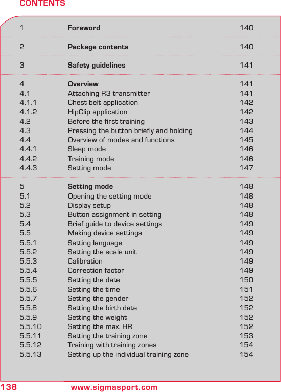 138 www.sigmasport.com1  Foreword  1402  Package contents  1403  Safety guidelines  1414  Overview  1414.1  Attaching R3 transmitter  1414.1.1  Chest belt application  1424.1.2  HipClip application  1424.2  Before the first training  1434.3  Pressing the button briefly and holding  1444.4  Overview of modes and functions  1454.4.1  Sleep mode  1464.4.2  Training mode  1464.4.3  Setting mode  1475  Setting mode  1485.1  Opening the setting mode  1485.2  Display setup  1485.3  Button assignment in setting  1485.4  Brief guide to device settings  1495.5  Making device settings  1495.5.1  Setting language  1495.5.2  Setting the scale unit  1495.5.3  Calibration  1495.5.4  Correction factor  1495.5.5  Setting the date  1505.5.6  Setting the time  1515.5.7  Setting the gender  1525.5.8  Setting the birth date  1525.5.9  Setting the weight  1525.5.10  Setting the max. HR  1525.5.11  Setting the training zone  1535.5.12  Training with training zones  1545.5.13  Setting up the individual training zone  154CONTENTS