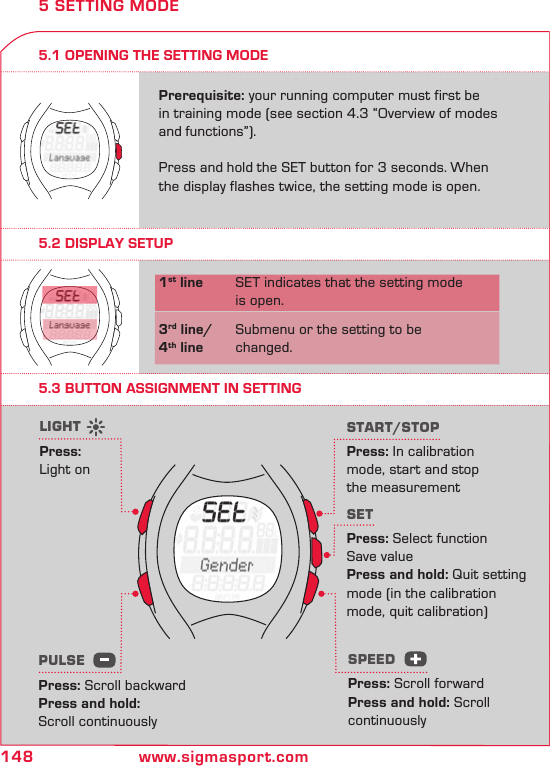 148 www.sigmasport.com5.1 OPENING THE SETTING MODEPrerequisite: your running computer must first be in training mode (see section 4.3 “Overview of modes and functions”).  Press and hold the SET button for 3 seconds. When the display flashes twice, the setting mode is open.5 SETTING MODE5.2 DISPLAY SETUP5.3 BUTTON ASSIGNMENT IN SETTING1st line  SET indicates that the setting mode    is open.3rd line/  Submenu or the setting to be 4th line  changed.START/STOPPress: In calibration  mode, start and stop  the measurementSETPress: Select function  Save valuePress and hold: Quit setting  mode (in the calibration  mode, quit calibration)LIGHTPress:  Light onPULSE Press: Scroll backwardPress and hold:  Scroll continuouslySPEEDPress: Scroll forwardPress and hold: Scroll  continuously