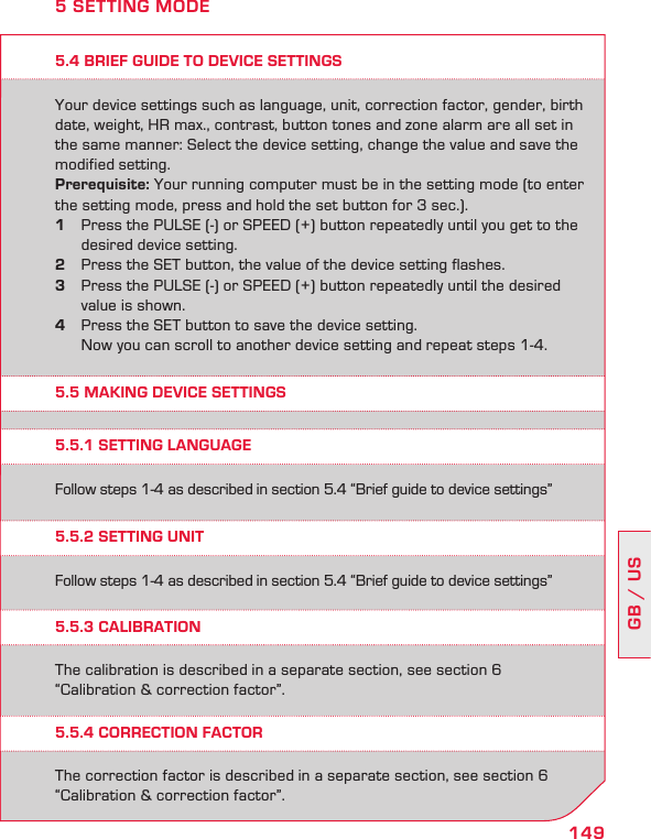 149GB / US5.4 BRIEF GUIDE TO DEVICE SETTINGSYour device settings such as language, unit, correction factor, gender, birth date, weight, HR max., contrast, button tones and zone alarm are all set in the same manner: Select the device setting, change the value and save the modified setting.Prerequisite: Your running computer must be in the setting mode (to enter  the setting mode, press and hold the set button for 3 sec.).1  Press the PULSE (-) or SPEED (+) button repeatedly until you get to the    desired device setting. 2  Press the SET button, the value of the device setting flashes. 3  Press the PULSE (-) or SPEED (+) button repeatedly until the desired    value is shown. 4  Press the SET button to save the device setting.    Now you can scroll to another device setting and repeat steps 1-4.5 SETTING MODE5.5 MAKING DEVICE SETTINGS5.5.1 SETTING LANGUAGE5.5.2 SETTING UNIT5.5.4 CORRECTION FACTOR5.5.3 CALIBRATIONFollow steps 1-4 as described in section 5.4 “Brief guide to device settings”Follow steps 1-4 as described in section 5.4 “Brief guide to device settings”The correction factor is described in a separate section, see section 6 “Calibration &amp; correction factor”. The calibration is described in a separate section, see section 6 “Calibration &amp; correction factor”. 