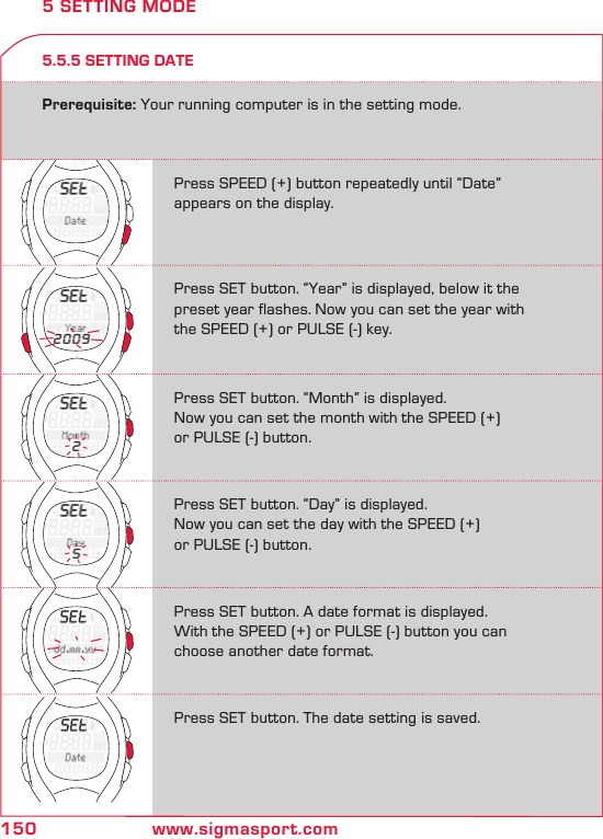 150 www.sigmasport.com5.5.5 SETTING DATE5 SETTING MODEPrerequisite: Your running computer is in the setting mode.Press SPEED (+) button repeatedly until “Date”  appears on the display.Press SET button. “Year” is displayed, below it the preset year flashes. Now you can set the year with the SPEED (+) or PULSE (-) key.Press SET button. “Month” is displayed. Now you can set the month with the SPEED (+)  or PULSE (-) button.Press SET button. “Day” is displayed.Now you can set the day with the SPEED (+)  or PULSE (-) button.Press SET button. A date format is displayed.With the SPEED (+) or PULSE (-) button you can choose another date format.Press SET button. The date setting is saved.