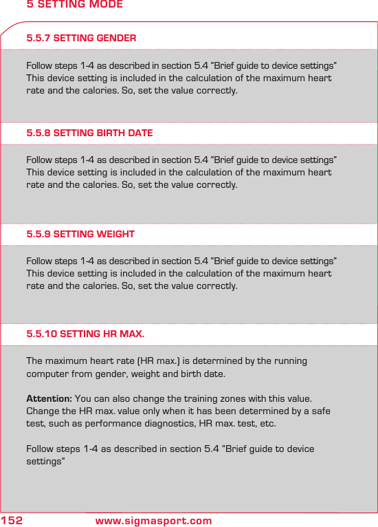 152 www.sigmasport.com5.5.7 SETTING GENDERFollow steps 1-4 as described in section 5.4 “Brief guide to device settings”This device setting is included in the calculation of the maximum heart rate and the calories. So, set the value correctly.  5 SETTING MODE5.5.8 SETTING BIRTH DATE5.5.9 SETTING WEIGHT5.5.10 SETTING HR MAX.Follow steps 1-4 as described in section 5.4 “Brief guide to device settings”This device setting is included in the calculation of the maximum heart rate and the calories. So, set the value correctly.  Follow steps 1-4 as described in section 5.4 “Brief guide to device settings”This device setting is included in the calculation of the maximum heart rate and the calories. So, set the value correctly.  The maximum heart rate (HR max.) is determined by the running  computer from gender, weight and birth date.Attention: You can also change the training zones with this value. Change the HR max. value only when it has been determined by a safe test, such as performance diagnostics, HR max. test, etc.Follow steps 1-4 as described in section 5.4 “Brief guide to device settings”