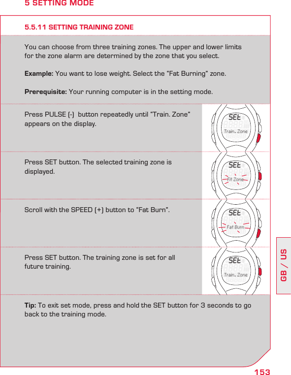 153GB / US5.5.11 SETTING TRAINING ZONEYou can choose from three training zones. The upper and lower limits for the zone alarm are determined by the zone that you select.  Example: You want to lose weight. Select the “Fat Burning” zone.Prerequisite: Your running computer is in the setting mode.5 SETTING MODEPress PULSE (-)  button repeatedly until “Train. Zone” appears on the display.Press SET button. The selected training zone is displayed.Scroll with the SPEED (+) button to “Fat Burn”.Press SET button. The training zone is set for all future training.Tip: To exit set mode, press and hold the SET button for 3 seconds to go back to the training mode.