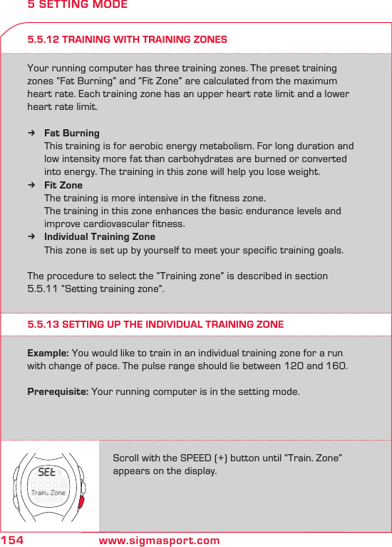 154 www.sigmasport.comScroll with the SPEED (+) button until “Train. Zone” appears on the display.5.5.13 SETTING UP THE INDIVIDUAL TRAINING ZONE5 SETTING MODEExample: You would like to train in an individual training zone for a run with change of pace. The pulse range should lie between 120 and 160.  Prerequisite: Your running computer is in the setting mode.5.5.12 TRAINING WITH TRAINING ZONESYour running computer has three training zones. The preset training zones “Fat Burning” and “Fit Zone” are calculated from the maximum heart rate. Each training zone has an upper heart rate limit and a lower heart rate limit.Fat Burning k   This training is for aerobic energy metabolism. For long duration and    low intensity more fat than carbohydrates are burned or converted    into energy. The training in this zone will help you lose weight.Fit Zone k   The training is more intensive in the fitness zone.    The training in this zone enhances the basic endurance levels and      improve cardiovascular fitness.Individual Training Zone k   This zone is set up by yourself to meet your specific training goals. The procedure to select the “Training zone” is described in section 5.5.11 “Setting training zone”.