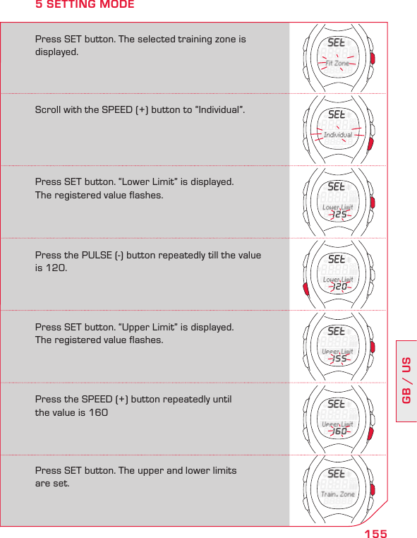 155GB / USPress SET button. “Upper Limit” is displayed.  The registered value flashes.Press the SPEED (+) button repeatedly until  the value is 160Press SET button. The upper and lower limits  are set.Press SET button. The selected training zone is displayed.5 SETTING MODEScroll with the SPEED (+) button to “Individual”.Press SET button. “Lower Limit” is displayed.  The registered value flashes.Press the PULSE (-) button repeatedly till the value is 120.