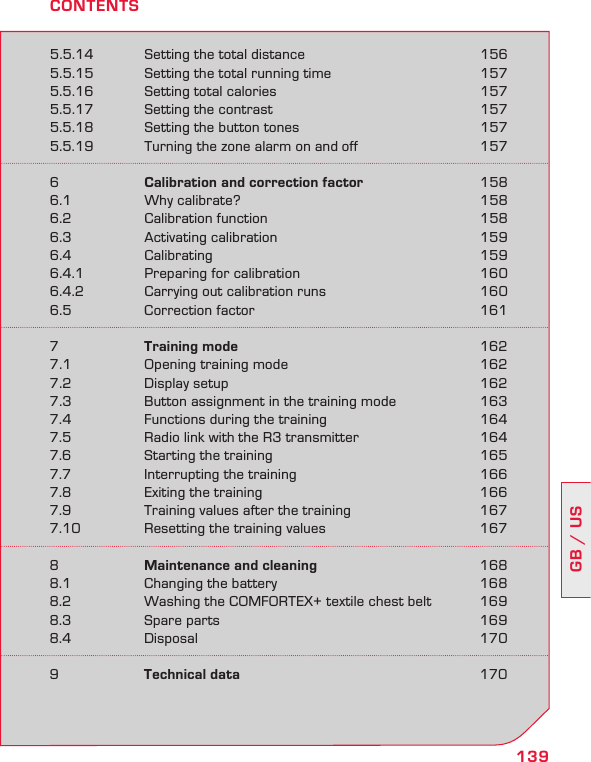 139GB / US5.5.14  Setting the total distance  1565.5.15  Setting the total running time  1575.5.16  Setting total calories  1575.5.17  Setting the contrast  1575.5.18  Setting the button tones  1575.5.19  Turning the zone alarm on and off  1576  Calibration and correction factor  1586.1  Why calibrate?  1586.2  Calibration function  1586.3  Activating calibration  1596.4  Calibrating  1596.4.1  Preparing for calibration  1606.4.2  Carrying out calibration runs  1606.5  Correction factor  1617  Training mode  1627.1  Opening training mode  1627.2  Display setup  1627.3  Button assignment in the training mode  1637.4  Functions during the training  1647.5  Radio link with the R3 transmitter  1647.6  Starting the training  1657.7  Interrupting the training  1667.8  Exiting the training  1667.9  Training values after the training  1677.10  Resetting the training values  1678  Maintenance and cleaning  1688.1  Changing the battery  1688.2  Washing the COMFORTEX+ textile chest belt  1698.3  Spare parts  1698.4  Disposal  1709  Technical data  170CONTENTS