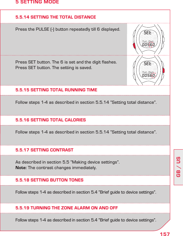 157GB / USPress the PULSE (-) button repeatedly till 6 displayed.Press SET button. The 6 is set and the digit flashes.Press SET button. The setting is saved.5.5.14 SETTING THE TOTAL DISTANCE5 SETTING MODE5.5.15 SETTING TOTAL RUNNING TIME5.5.16 SETTING TOTAL CALORIES5.5.17 SETTING CONTRAST5.5.18 SETTING BUTTON TONES5.5.19 TURNING THE ZONE ALARM ON AND OFFFollow steps 1-4 as described in section 5.5.14 “Setting total distance”.Follow steps 1-4 as described in section 5.5.14 “Setting total distance”.As described in section 5.5 “Making device settings”.Note: The contrast changes immediately.Follow steps 1-4 as described in section 5.4 “Brief guide to device settings”.Follow steps 1-4 as described in section 5.4 “Brief guide to device settings”.