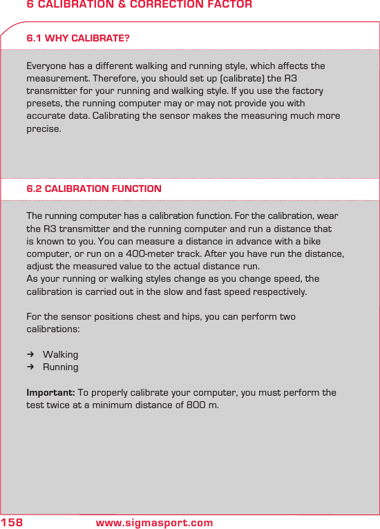 158 www.sigmasport.com6 CALIBRATION &amp; CORRECTION FACTOR6.1 WHY CALIBRATE?6.2 CALIBRATION FUNCTIONEveryone has a different walking and running style, which affects the measurement. Therefore, you should set up (calibrate) the R3  transmitter for your running and walking style. If you use the factory presets, the running computer may or may not provide you with accurate data. Calibrating the sensor makes the measuring much more precise.The running computer has a calibration function. For the calibration, wear the R3 transmitter and the running computer and run a distance that is known to you. You can measure a distance in advance with a bike computer, or run on a 400-meter track. After you have run the distance, adjust the measured value to the actual distance run.As your running or walking styles change as you change speed, the  calibration is carried out in the slow and fast speed respectively. For the sensor positions chest and hips, you can perform two  calibrations:Walking kRunning kImportant: To properly calibrate your computer, you must perform the test twice at a minimum distance of 800 m.