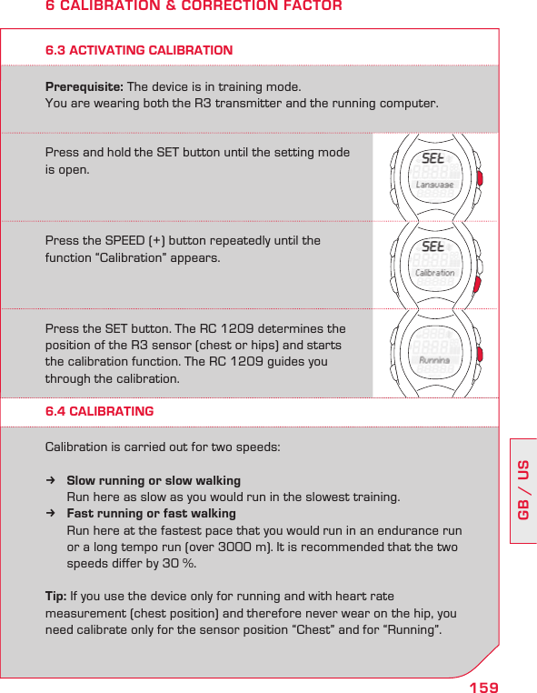 159GB / US6.3 ACTIVATING CALIBRATIONPrerequisite: The device is in training mode.  You are wearing both the R3 transmitter and the running computer.6 CALIBRATION &amp; CORRECTION FACTORPress and hold the SET button until the setting mode is open.Press the SPEED (+) button repeatedly until the  function “Calibration” appears.Press the SET button. The RC 1209 determines the position of the R3 sensor (chest or hips) and starts the calibration function. The RC 1209 guides you through the calibration.6.4 CALIBRATINGCalibration is carried out for two speeds:Slow running or slow walking k   Run here as slow as you would run in the slowest training.Fast running or fast walking k  Run here at the fastest pace that you would run in an endurance run   or a long tempo run (over 3000 m). It is recommended that the two    speeds differ by 30 %.Tip: If you use the device only for running and with heart rate  measurement (chest position) and therefore never wear on the hip, you need calibrate only for the sensor position “Chest” and for “Running”.