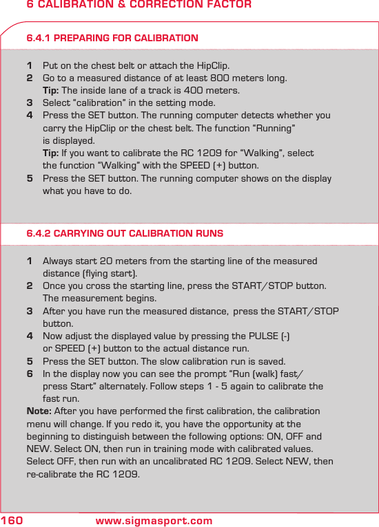 160 www.sigmasport.com6.4.1 PREPARING FOR CALIBRATION1  Put on the chest belt or attach the HipClip.2  Go to a measured distance of at least 800 meters long.  Tip: The inside lane of a track is 400 meters.3  Select “calibration” in the setting mode.4  Press the SET button. The running computer detects whether you     carry the HipClip or the chest belt. The function “Running”    is displayed.  Tip: If you want to calibrate the RC 1209 for “Walking”, select    the function “Walking” with the SPEED (+) button.5  Press the SET button. The running computer shows on the display    what you have to do.6 CALIBRATION &amp; CORRECTION FACTOR6.4.2 CARRYING OUT CALIBRATION RUNS1  Always start 20 meters from the starting line of the measured    distance (flying start).  2  Once you cross the starting line, press the START/STOP button.       The measurement begins. 3  After you have run the measured distance,  press the START/STOP    button.4  Now adjust the displayed value by pressing the PULSE (-)    or SPEED (+) button to the actual distance run.5  Press the SET button. The slow calibration run is saved. 6  In the display now you can see the prompt “Run (walk) fast/    press Start” alternately. Follow steps 1 - 5 again to calibrate the    fast run.Note: After you have performed the first calibration, the calibration menu will change. If you redo it, you have the opportunity at the  beginning to distinguish between the following options: ON, OFF and NEW. Select ON, then run in training mode with calibrated values. Select OFF, then run with an uncalibrated RC 1209. Select NEW, then re-calibrate the RC 1209.