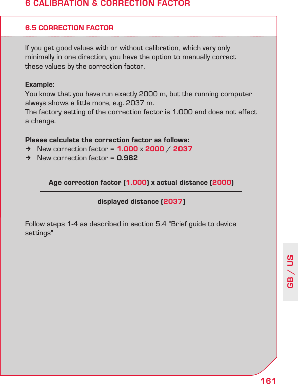 161GB / US6.5 CORRECTION FACTORIf you get good values with or without calibration, which vary only  minimally in one direction, you have the option to manually correct  these values by the correction factor.Example:You know that you have run exactly 2000 m, but the running computer always shows a little more, e.g. 2037 m.  The factory setting of the correction factor is 1.000 and does not effect a change.Please calculate the correction factor as follows: New correction factor =  k1.000 x 2000 / 2037New correction factor =  k0.982Follow steps 1-4 as described in section 5.4 “Brief guide to device settings”6 CALIBRATION &amp; CORRECTION FACTORAge correction factor (1.000) x actual distance (2000) displayed distance (2037)
