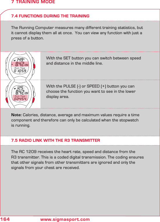 164 www.sigmasport.com7.4 FUNCTIONS DURING THE TRAININGThe Running Computer measures many different training statistics, but it cannot display them all at once.  You can view any function with just a press of a button. 7 TRAINING MODE7.5 RADIO LINK WITH THE R3 TRANSMITTERThe RC 1209 receives the heart rate, speed and distance from the  R3 transmitter. This is a coded digital transmission. The coding ensures that other signals from other transmitters are ignored and only the signals from your chest are received.With the SET button you can switch between speed and distance in the middle line.With the PULSE (-) or SPEED (+) button you can choose the function you want to see in the lower display area.Note: Calories, distance, average and maximum values require a time component and therefore can only be calculated when the stopwatch is running.