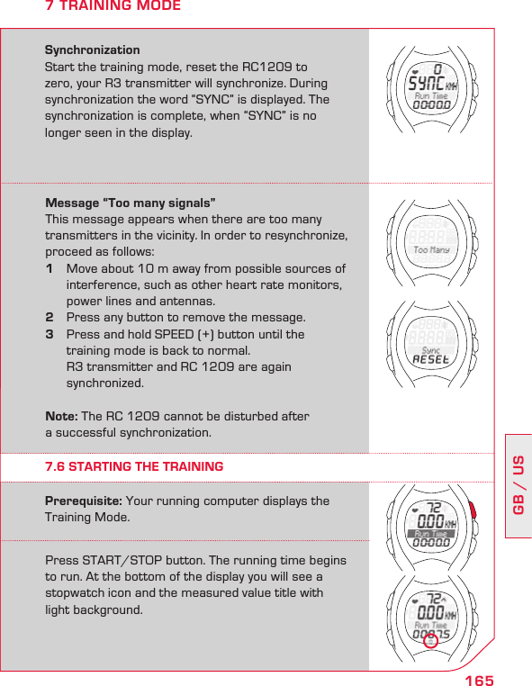 165GB / US7 TRAINING MODESynchronizationStart the training mode, reset the RC1209 to zero, your R3 transmitter will synchronize. During synchronization the word “SYNC” is displayed. The synchronization is complete, when “SYNC” is no longer seen in the display.Message “Too many signals”This message appears when there are too many transmitters in the vicinity. In order to resynchronize, proceed as follows:1  Move about 10 m away from possible sources of    interference, such as other heart rate monitors,    power lines and antennas.2  Press any button to remove the message. 3  Press and hold SPEED (+) button until the    training mode is back to normal.    R3 transmitter and RC 1209 are again    synchronized. Note: The RC 1209 cannot be disturbed after  a successful synchronization.Press START/STOP button. The running time begins to run. At the bottom of the display you will see a stopwatch icon and the measured value title with  light background.Prerequisite: Your running computer displays the Training Mode.7.6 STARTING THE TRAINING