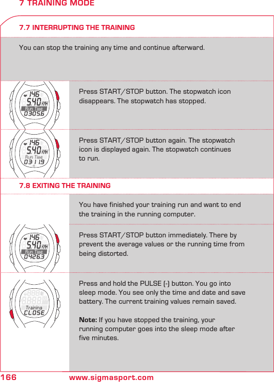 166 www.sigmasport.comPress START/STOP button. The stopwatch icon disappears. The stopwatch has stopped.Press START/STOP button again. The stopwatch icon is displayed again. The stopwatch continues  to run.Press START/STOP button immediately. There by prevent the average values or the running time from being distorted.Press and hold the PULSE (-) button. You go into sleep mode. You see only the time and date and save  battery. The current training values remain saved.  Note: If you have stopped the training, your  running computer goes into the sleep mode after  five minutes.You have finished your training run and want to end the training in the running computer.7.7 INTERRUPTING THE TRAININGYou can stop the training any time and continue afterward.7 TRAINING MODE7.8 EXITING THE TRAINING