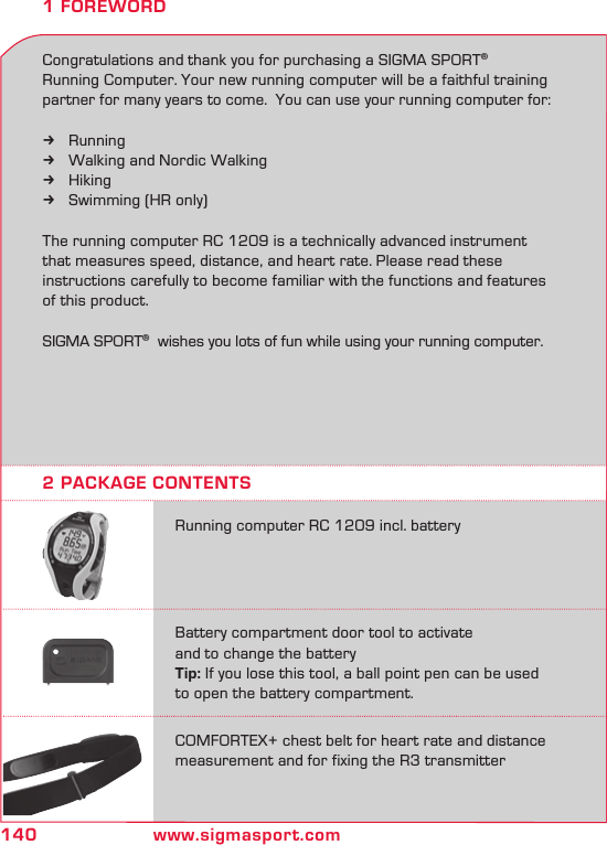 140 www.sigmasport.com1 FOREWORDCongratulations and thank you for purchasing a SIGMA SPORT® Running Computer. Your new running computer will be a faithful training partner for many years to come.  You can use your running computer for:Running kWalking and Nordic Walking kHiking kSwimming (HR only) kThe running computer RC 1209 is a technically advanced instrument that measures speed, distance, and heart rate. Please read these instructions carefully to become familiar with the functions and features of this product.SIGMA SPORT®  wishes you lots of fun while using your running computer.2 PACKAGE CONTENTSRunning computer RC 1209 incl. batteryBattery compartment door tool to activate  and to change the batteryTip: If you lose this tool, a ball point pen can be used to open the battery compartment.COMFORTEX+ chest belt for heart rate and distancemeasurement and for fixing the R3 transmitter