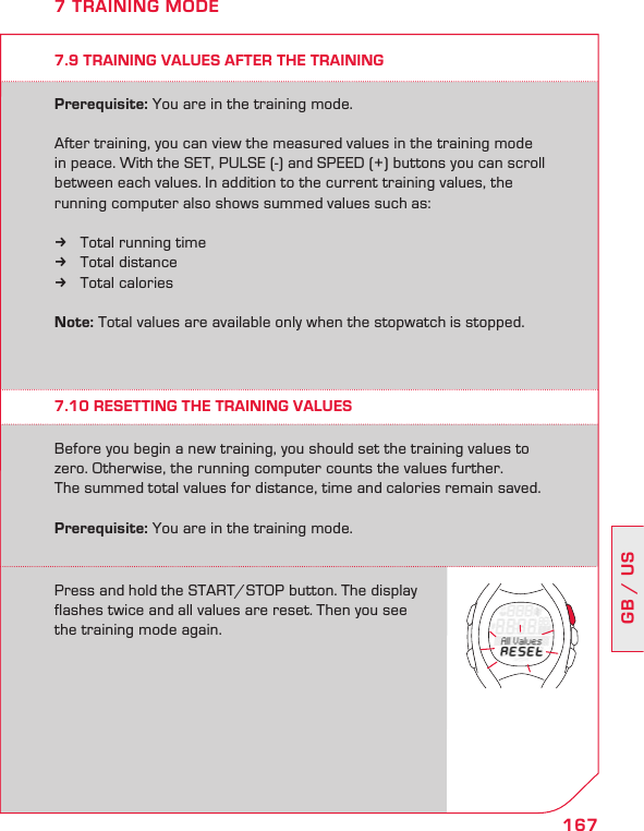 167GB / US7 TRAINING MODE7.9 TRAINING VALUES AFTER THE TRAININGPrerequisite: You are in the training mode.After training, you can view the measured values in the training mode in peace. With the SET, PULSE (-) and SPEED (+) buttons you can scroll between each values. In addition to the current training values, the running computer also shows summed values such as:Total running time kTotal distance kTotal calories  kNote: Total values are available only when the stopwatch is stopped.7.10 RESETTING THE TRAINING VALUESBefore you begin a new training, you should set the training values to zero. Otherwise, the running computer counts the values further.  The summed total values for distance, time and calories remain saved. Prerequisite: You are in the training mode.Press and hold the START/STOP button. The display  flashes twice and all values are reset. Then you see the training mode again.