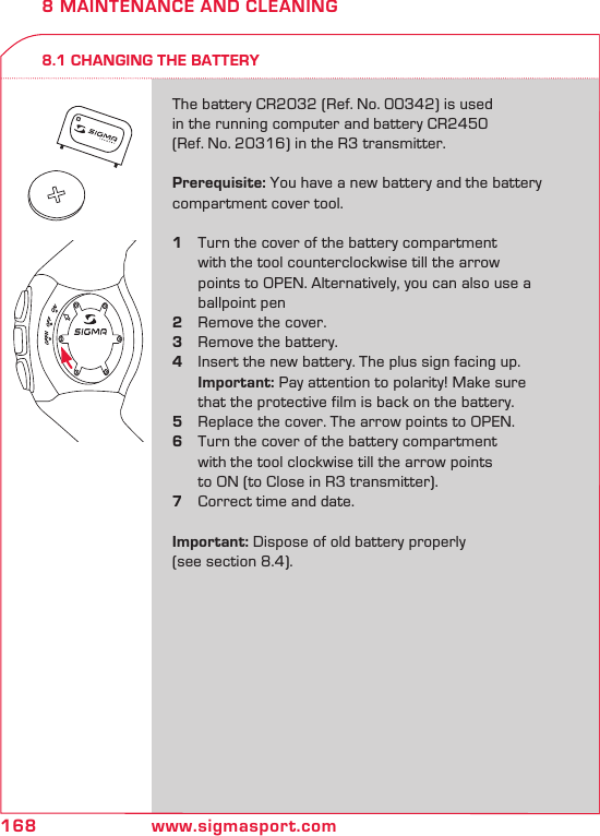 168 www.sigmasport.com8 MAINTENANCE AND CLEANING8.1 CHANGING THE BATTERYThe battery CR2032 (Ref. No. 00342) is used  in the running computer and battery CR2450 (Ref. No. 20316) in the R3 transmitter.Prerequisite: You have a new battery and the battery compartment cover tool.1  Turn the cover of the battery compartment    with the tool counterclockwise till the arrow    points to OPEN. Alternatively, you can also use a    ballpoint pen2  Remove the cover.3  Remove the battery.4  Insert the new battery. The plus sign facing up.   Important: Pay attention to polarity! Make sure    that the protective film is back on the battery.5  Replace the cover. The arrow points to OPEN.6  Turn the cover of the battery compartment    with the tool clockwise till the arrow points    to ON (to Close in R3 transmitter).7  Correct time and date.Important: Dispose of old battery properly  (see section 8.4).