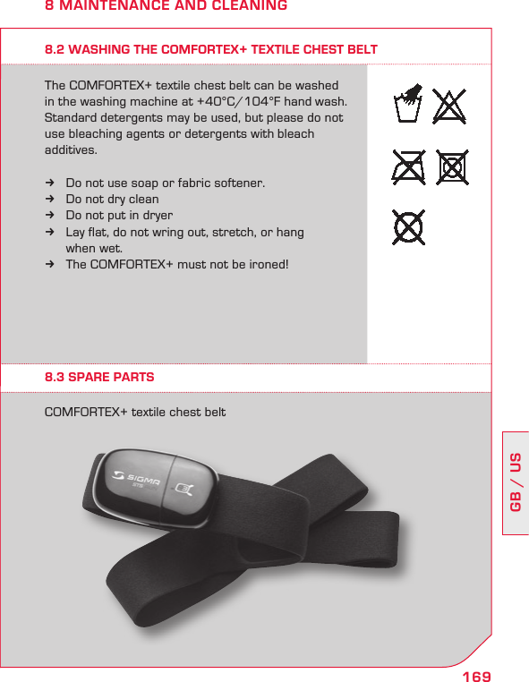 169GB / US8 MAINTENANCE AND CLEANING8.2 WASHING THE COMFORTEX+ TEXTILE CHEST BELTThe COMFORTEX+ textile chest belt can be washed in the washing machine at +40°C/104°F hand wash. Standard detergents may be used, but please do not use bleaching agents or detergents with bleach  additives.Do not use soap or fabric softener.  kDo not dry clean kDo not put in dryer kLay flat, do not wring out, stretch, or hang   k  when wet.The  kCOMFORTEX+ must not be ironed!8.3 SPARE PARTSCOMFORTEX+ textile chest belt