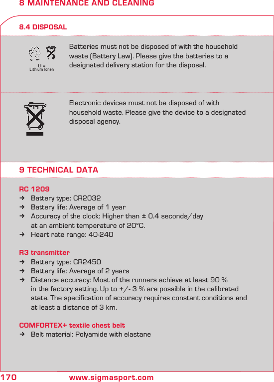 170 www.sigmasport.comLI = Lithium Ionen8 MAINTENANCE AND CLEANING8.4 DISPOSAL9 TECHNICAL DATAElectronic devices must not be disposed of with  household waste. Please give the device to a designated  disposal agency. Batteries must not be disposed of with the household waste (Battery Law). Please give the batteries to a designated delivery station for the disposal.RC 1209Battery type: CR2032 kBattery life: Average of 1 year kAccuracy of the clock: Higher than ± 0.4 seconds/day  k  at an ambient temperature of 20°C.Heart rate range: 40-240 kR3 transmitterBattery type: CR2450 kBattery life: Average of 2 years kDistance accuracy: Most of the runners achieve at least 90 %   k   in the factory setting. Up to +/- 3 % are possible in the calibrated     state. The specification of accuracy requires constant conditions and    at least a distance of 3 km.COMFORTEX+ textile chest beltBelt material: Polyamide with elastane k