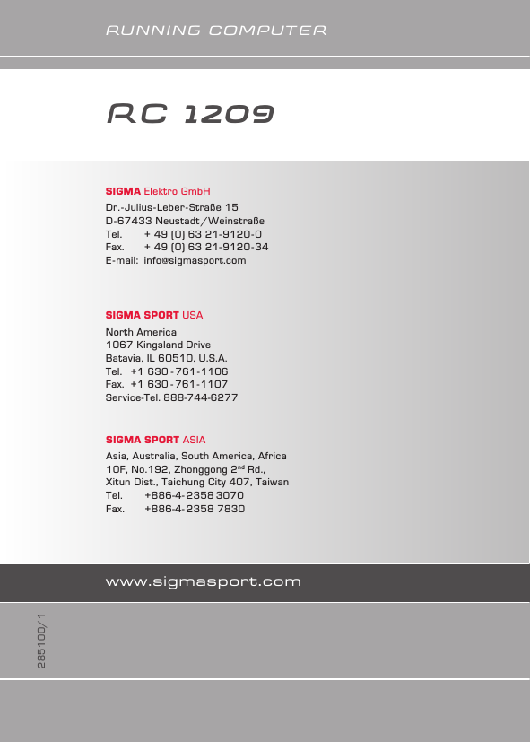 www.sigmasport.comRuNNINg COMPuTERSIGMA Elektro GmbHDr.-Julius-Leber-Straße 15D-67433 Neustadt/WeinstraßeTel.   + 49 (0) 63 21-9120-0Fax.   + 49 (0) 63 21-9120-34E-mail:  info@sigmasport.comSIGMA SPORT ASIAAsia, Australia, South America, Africa10F, No.192, Zhonggong 2nd Rd., Xitun Dist., Taichung City 407, TaiwanTel.   +886-4- 2358 3070Fax.   +886-4- 2358 7830SIGMA SPORT USANorth America1067 Kingsland DriveBatavia, IL 60510, U.S.A.Tel.  +1 630 - 761-1106Fax.  +1 630 - 761-1107Service-Tel. 888-744-6277285100/1RC 1209    