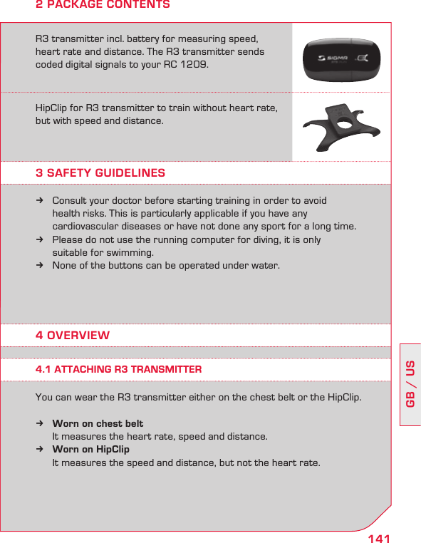 141GB / US2 PACKAGE CONTENTSR3 transmitter incl. battery for measuring speed, heart rate and distance. The R3 transmitter sends coded digital signals to your RC 1209.HipClip for R3 transmitter to train without heart rate,  but with speed and distance.3 SAFETY GUIDELINES4 OVERVIEWConsult your doctor before starting training in order to avoid   k  health risks. This is particularly applicable if you have any    cardiovascular diseases or have not done any sport for a long time.Please do not use the running computer for diving, it is only   k  suitable for swimming.None of the buttons can be operated under water. kYou can wear the R3 transmitter either on the chest belt or the HipClip. Worn on chest belt k   It measures the heart rate, speed and distance.Worn on HipClip k   It measures the speed and distance, but not the heart rate.4.1 ATTACHING R3 TRANSMITTER