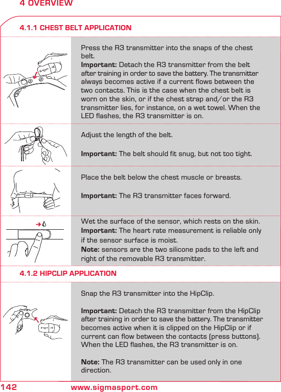 142 www.sigmasport.com4 OVERVIEW4.1.1 CHEST BELT APPLICATION4.1.2 HIPCLIP APPLICATIONPress the R3 transmitter into the snaps of the chest belt. Important: Detach the R3 transmitter from the belt after training in order to save the battery. The transmitter always becomes active if a current flows between the two contacts. This is the case when the chest belt is worn on the skin, or if the chest strap and/or the R3 transmitter lies, for instance, on a wet towel. When the LED flashes, the R3 transmitter is on.Snap the R3 transmitter into the HipClip.  Important: Detach the R3 transmitter from the HipClip after training in order to save the battery. The transmitter becomes active when it is clipped on the HipClip or if current can flow between the contacts (press buttons). When the LED flashes, the R3 transmitter is on. Note: The R3 transmitter can be used only in one direction.Place the belt below the chest muscle or breasts.   Important: The R3 transmitter faces forward.Adjust the length of the belt. Important: The belt should fit snug, but not too tight.Wet the surface of the sensor, which rests on the skin.Important: The heart rate measurement is reliable only if the sensor surface is moist.Note: sensors are the two silicone pads to the left and right of the removable R3 transmitter.