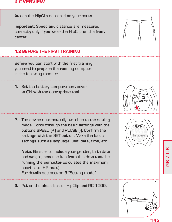 143GB / US4 OVERVIEWAttach the HipClip centered on your pants. Important: Speed and distance are measured  correctly only if you wear the HipClip on the front center.Before you can start with the first training,  you need to prepare the running computer  in the following manner:4.2 BEFORE THE FIRST TRAINING1.   Set the battery compartment cover    to ON with the appropriate tool.2.   The device automatically switches to the setting    mode. Scroll through the basic settings with the    buttons SPEED (+) and PULSE (-). Confirm the    settings with the SET button. Make the basic   settings such as language, unit, date, time, etc.   Note: Be sure to include your gender, birth date    and weight, because it is from this data that the    running the computer calculates the maximum    heart rate (HR max.).   For details see section 5 “Setting mode”3.   Put on the chest belt or HipClip and RC 1209.