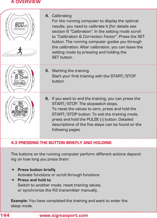 144 www.sigmasport.com4 OVERVIEW4.   Calibrating  For the running computer to display the optimal    results, you need to calibrate it (for details see    section 6 “Calibration”. In the setting mode  scroll    to “Calibration &amp; Correction Factor”. Press the SET    button. The running computer guides you through    the calibration. After calibration, you can leave the    setting mode by pressing and holding the    SET button.6.  If you want to end the training, you can press the    START/STOP. The stopwatch stops.   To reset the values to zero, press and hold the   START/STOP button. To exit the training mode,    press and hold the PULSE (-) button. Detailed    descriptions of the five steps can be found on the    following pages.5.   Starting the training.  Start your first training with the START/STOP   button.4.3 PRESSING THE BUTTON BRIEFLY AND HOLDINGThe buttons on the running computer perform different actions depend-ing on how long you press them:Press button briefly k   Activate functions or scroll through functionsPress and hold to k  Switch to another mode, reset training values,        or synchronize the R3 transmitter manually.Example: You have completed the training and want to enter the  sleep mode.