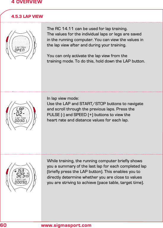 60 www.sigmasport.com4 OVERVIEW4.5.3 LAP VIEWThe RC 14.11 can be used for lap training.  The values for the individual laps or legs are saved  in the running computer. You can view the values in  the lap view after and during your training. You can only activate the lap view from the  training mode. To do this, hold down the LAP button.In lap view mode:Use the LAP and START/STOP buttons to navigate and scroll through the previous laps. Press the PULSE (-) and SPEED (+) buttons to view the  heart rate and distance values for each lap.While training, the running computer briefly shows you a summary of the last lap for each completed lap  (briefly press the LAP button). This enables you to directly determine whether you are close to values you are striving to achieve (pace table, target time).