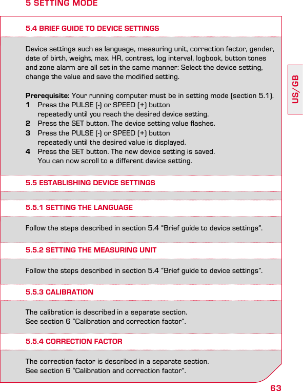 63US/GB5.4 BRIEF GUIDE TO DEVICE SETTINGSDevice settings such as language, measuring unit, correction factor, gender, date of birth, weight, max. HR, contrast, log interval, logbook, button tones  and zone alarm are all set in the same manner: Select the device setting, change the value and save the modified setting.Prerequisite: Your running computer must be in setting mode (section 5.1).1  Press the PULSE (-) or SPEED (+) button    repeatedly until you reach the desired device setting.2  Press the SET button. The device setting value flashes. 3  Press the PULSE (-) or SPEED (+) button    repeatedly until the desired value is displayed.4  Press the SET button. The new device setting is saved.    You can now scroll to a different device setting.5 SETTING MODE5.5 ESTABLISHING DEVICE SETTINGS5.5.1 SETTING THE LANGUAGE5.5.2 SETTING THEMEASURING UNIT5.5.4 CORRECTION FACTOR5.5.3 CALIBRATIONFollow the steps described in section 5.4 “Brief guide to device settings”.Follow the steps described in section 5.4 “Brief guide to device settings”.The correction factor is described in a separate section.  See section 6 “Calibration and correction factor”.The calibration is described in a separate section.  See section 6 “Calibration and correction factor”.